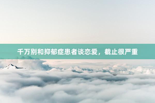 千万别和抑郁症患者谈恋爱，截止很严重